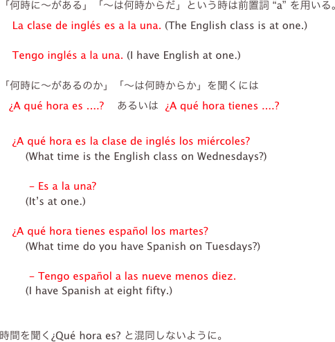 「何時に〜がある」「〜は何時からだ」という時は前置詞 “a” を用いる。
    La clase de inglés es a la una. (The English class is at one.)

    Tengo inglés a la una. (I have English at one.)

「何時に〜があるのか」「〜は何時からか」を聞くには
   ¿A qué hora es ....?    あるいは  ¿A qué hora tienes ....?

    ¿A qué hora es la clase de inglés los miércoles?
        (What time is the English class on Wednesdays?)

         - Es a la una?
        (It’s at one.)

    ¿A qué hora tienes español los martes?
        (What time do you have Spanish on Tuesdays?)

         - Tengo español a las nueve menos diez.
        (I have Spanish at eight fifty.)


時間を聞く¿Qué hora es? と混同しないように。
