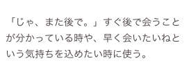 
「じゃ、また後で。」すぐ後で会うことが分かっている時や、早く会いたいねという気持ちを込めたい時に使う。