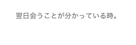 
翌日会うことが分かっている時。