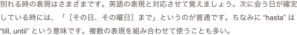 別れる時の表現はさまざまです。英語の表現と対応させて覚えましょう。次に会う日が確定している時には、「［その日、その曜日］まで」というのが普通です。ちなみに “hasta” は “till, until” という意味です。複数の表現を組み合わせて使うことも多い。