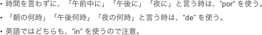 時間を言わずに、「午前中に」「午後に」「夜に」と言う時は、”por” を使う。
「朝の何時」「午後何時」「夜の何時」と言う時は、”de” を使う。
英語ではどちらも、”in” を使うので注意。