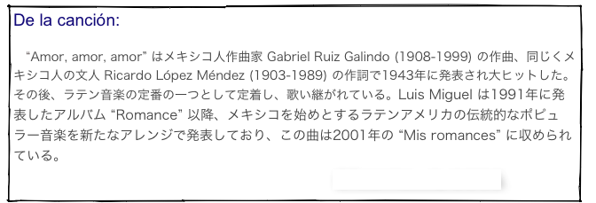 De la canción: 　“Amor, amor, amor” はメキシコ人作曲家 Gabriel Ruiz Galindo (1908-1999) の作曲、同じくメキシコ人の文人 Ricardo López Méndez (1903-1989) の作詞で1943年に発表され大ヒットした。その後、ラテン音楽の定番の一つとして定着し、歌い継がれている。Luis Miguel は1991年に発表したアルバム “Romance” 以降、メキシコを始めとするラテンアメリカの伝統的なポピュラー音楽を新たなアレンジで発表しており、この曲は2001年の “Mis romances” に収められている。
　　　　　　　　　　　　　　　　　　　　　　　　Official Videoclip はこちら