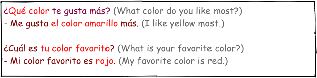 ¿Qué color te gusta más? (What color do you like most?)- Me gusta el color amarillo más. (I like yellow most.)¿Cuál es tu color favorito? (What is your favorite color?)- Mi color favorito es rojo. (My favorite color is red.)