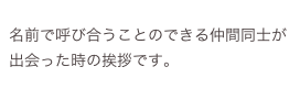 
名前で呼び合うことのできる仲間同士が出会った時の挨拶です。