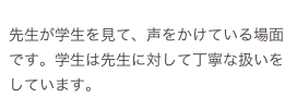 
先生が学生を見て、声をかけている場面です。学生は先生に対して丁寧な扱いをしています。