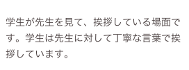 
学生が先生を見て、挨拶している場面です。学生は先生に対して丁寧な言葉で挨拶しています。