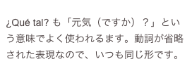 
¿Qué tal? も「元気（ですか）？」という意味でよく使われるます。動詞が省略された表現なので、いつも同じ形です。