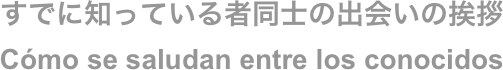 すでに知っている者同士の出会いの挨拶
Cómo se saludan entre los conocidos