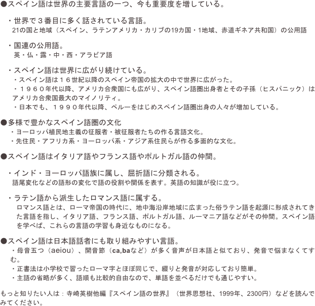 ●スペイン語は世界の主要言語の一つ、今も重要度を増している。

・世界で３番目に多く話されている言語。
21の国と地域（スペイン、ラテンアメリカ・カリブの19カ国・1地域、赤道ギネア共和国）の公用語

・国連の公用語。
　英・仏・露・中・西・アラビア語

・スペイン語は世界に広がり続けている。
・スペイン語は１６世紀以降のスペイン帝国の拡大の中で世界に広がった。
・１９６０年代以降、アメリカ合衆国にも広がり、スペイン語圏出身者とその子孫（ヒスパニック）はアメリカ合衆国最大のマイノリティ。
・日本でも、１９９０年代以降、ペルーをはじめスペイン語圏出身の人々が増加している。

●多様で豊かなスペイン語圏の文化
・ヨーロッパ植民地主義の征服者・被征服者たちの作る言語文化。
・先住民・アフリカ系・ヨーロッパ系・アジア系住民らが作る多面的な文化。

●スペイン語はイタリア語やフランス語やポルトガル語の仲間。

・インド・ヨーロッパ語族に属し、屈折語に分類される。
語尾変化などの語形の変化で語の役割や関係を表す。英語の知識が役に立つ。

・ラテン語から派生したロマンス語に属する。
ロマンス語とは、ローマ帝国の時代に、地中海沿岸地域に広まった俗ラテン語を起源に形成されてきた言語を指し、イタリア語、フランス語、ポルトガル語、ルーマニア語などがその仲間。スペイン語を学べば、これらの言語の学習も身近なものになる。

●スペイン語は日本語話者にも取り組みやすい言語。
・母音五つ（aeiou）、開音節（ca,baなど）が多く音声が日本語と似ており、発音で悩まなくてすむ。
・正書法は小学校で習ったローマ字とほぼ同じで、綴りと発音が対応しており簡単。
・主語の省略が多く、語順も比較的自由なので、単語を並べるだけでも通じやすい。

もっと知りたい人は：寺崎英樹他編『スペイン語の世界』（世界思想社、1999年、2300円）などを読んでみてください。
