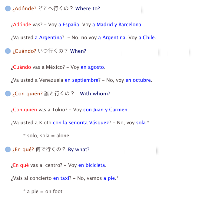 ¿Adónde? どこへ行くの？ Where to?　　　　⇒　国名

    ¿Adónde vas? - Voy a España. Voy a Madrid y Barcelona.

    ¿Va usted a Argentina?  - No, no voy a Argentina. Voy a Chile.

 ¿Cuándo? いつ行くの？ When?　　　　　　　⇒　月の言い方　　⇒　四季

    ¿Cuándo vas a México? - Voy en agosto.

    ¿Va usted a Venezuela en septiembre? - No, voy en octubre.

 ¿Con quién? 誰と行くの？　With whom?

    ¿Con quién vas a Tokio? - Voy con Juan y Carmen.

    ¿Va usted a Kioto con la señorita Vásquez? - No, voy sola.*

            * solo, sola = alone

 ¿En qué? 何で行くの？ By what?　　　　　　　⇒　交通手段

    ¿En qué vas al centro? - Voy en bicicleta.

    ¿Vais al concierto en taxi? - No, vamos a pie.*

            * a pie = on foot
