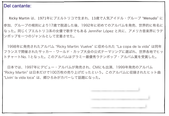 Del cantante:

　Ricky Martin は、1971年にプエルトリコで生まれ、13歳で人気アイドル・グループ “Menudo” に参加、グループの規則により17歳で脱退した後、1992年に初めてのアルバムを発売、世界的に有名になった。同じくプエルトリコ系の女優で歌手でもある Jennifer López と共に、アメリカ音楽界にラテンポップを一つのジャンルとして定着させた。

　1998年に発売されたアルバム “Ricky Martin: Vuelve” に収められた “La copa de la vida” は同年フランスで開催されたサッカー・ワールド・カップ大会の公式テーマソングに選ばれ、世界各地でヒットチャートNo. 1となった。このアルバムはグラミー最優秀ラテンポップ・アルバム賞を受賞した。

　日本では、1997年にデビュー・アルバムが発売され、CMにも出演、1999年発売のアルバム “Ricky Martin” は日本だけで100万枚の売り上げだったという。このアルバムに収録されたヒット曲 “Livin’ la vida loca” は、郷ひろみがカバーして話題になった。

                                                                               Ricky Martin Official Website

                                                                                          Ricky Martin en Wikipedia en español

                                                                                          Ricky Martin en Wikipedia en inglés
