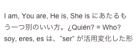
I am, You are, He is, She is にあたるもう一つ別のいい方。¿Quién? = Who? soy, eres, es は、”ser” が活用変化した形