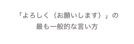 
「よろしく（お願いします）」の
最も一般的な言い方