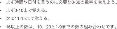 　まず時間や日付を言うのに必要な0-30の数字を覚えよう。
　まず0-10まで覚える。
　次に11-15まで覚える。
　16以上の数は、10、20と1-9までの数の組み合わせです。