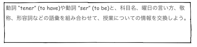 動詞 “tener” (to have)や動詞 ”ser” (to be)と、科目名、曜日の言い方、敬称、形容詞などの語彙を組み合わせて、授業についての情報を交換しよう。

　      動詞 tener     動詞 ser     科目名　  曜日　　敬称　　形容詞                     