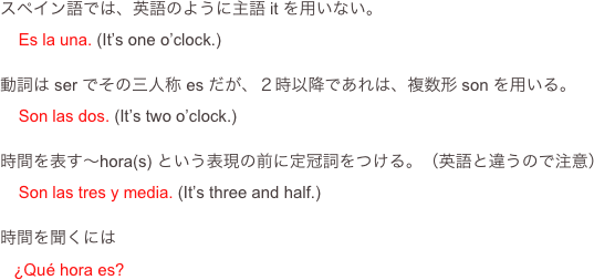 スペイン語では、英語のように主語 it を用いない。
    Es la una. (It’s one o’clock.)

動詞は ser でその三人称 es だが、２時以降であれは、複数形 son を用いる。
    Son las dos. (It’s two o’clock.)

時間を表す〜hora(s) という表現の前に定冠詞をつける。（英語と違うので注意）
    Son las tres y media. (It’s three and half.)

時間を聞くには
   ¿Qué hora es?
