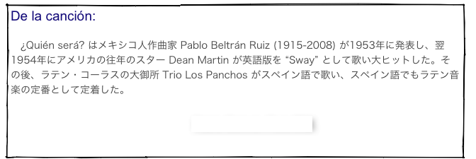 De la canción: 　¿Quién será? はメキシコ人作曲家 Pablo Beltrán Ruiz (1915-2008) が1953年に発表し、翌1954年にアメリカの往年のスター Dean Martin が英語版を “Sway” として歌い大ヒットした。その後、ラテン・コーラスの大御所 Trio Los Panchos がスペイン語で歌い、スペイン語でもラテン音楽の定番として定着した。

　　　　　　　　　　　　　　　　　Pablo Beltrán Ruiz 解説