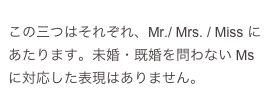 
この三つはそれぞれ、Mr./ Mrs. / Miss にあたります。未婚・既婚を問わない Ms に対応した表現はありません。