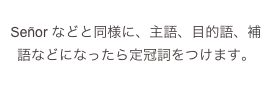 
Señor などと同様に、主語、目的語、補語などになったら定冠詞をつけます。