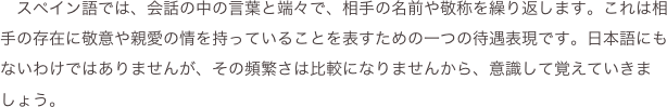 　スペイン語では、会話の中の言葉と端々で、相手の名前や敬称を繰り返します。これは相手の存在に敬意や親愛の情を持っていることを表すための一つの待遇表現です。日本語にもないわけではありませんが、その頻繁さは比較になりませんから、意識して覚えていきましょう。