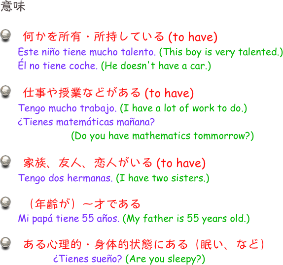 意味

　何かを所有・所持している (to have)
Este niño tiene mucho talento. (This boy is very talented.)
Él no tiene coche. (He doesn't have a car.)

　仕事や授業などがある (to have)
Tengo mucho trabajo. (I have a lot of work to do.)
¿Tienes matemáticas mañana? 
			(Do you have mathematics tommorrow?)

　家族、友人、恋人がいる (to have)
Tengo dos hermanas. (I have two sisters.)

　（年齢が）〜才である
Mi papá tiene 55 años. (My father is 55 years old.)

　ある心理的・身体的状態にある（眠い、など）
¿Tienes sueño? (Are you sleepy?)