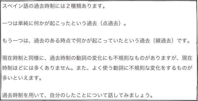 スペイン語の過去時制には２種類あります。

一つは単純に何かが起こったという過去（点過去）。

もう一つは、過去のある時点で何かが起こっていたという過去（線過去）です。

現在時制と同様に、過去時制の動詞の変化にも不規則なものがありますが、現在時制ほどには多くありません。また、よく使う動詞に不規則な変化をするものが多いといえます。

過去時制を用いて、自分のしたことについて話してみましょう。